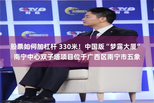 股票如何加杠杆 330米！中国版“梦露大厦” 南宁中心双子塔项目位于广西区南宁市五象