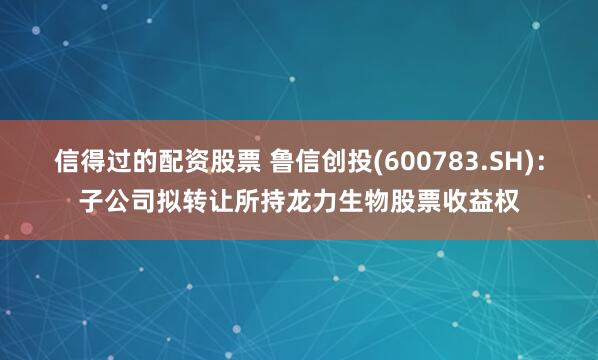 信得过的配资股票 鲁信创投(600783.SH)：子公司拟转让所持龙力生物股票收益权