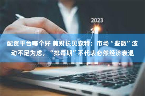 配资平台哪个好 美财长贝森特：市场“些微”波动不足为虑，“排毒期”不代表必然经济衰退