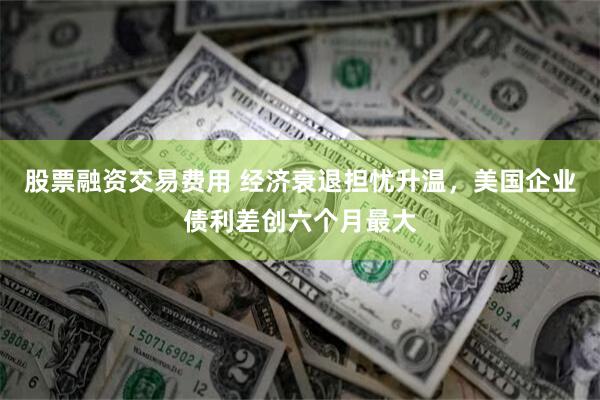 股票融资交易费用 经济衰退担忧升温，美国企业债利差创六个月最大