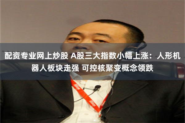 配资专业网上炒股 A股三大指数小幅上涨：人形机器人板块走强 可控核聚变概念领跌