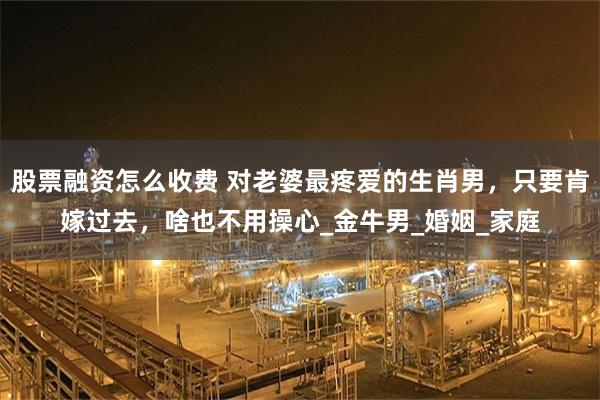 股票融资怎么收费 对老婆最疼爱的生肖男，只要肯嫁过去，啥也不用操心_金牛男_婚姻_家庭