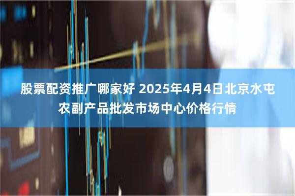 股票配资推广哪家好 2025年4月4日北京水屯农副产品批发市场中心价格行情