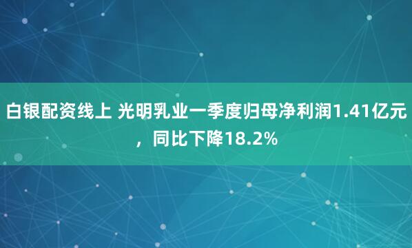 白银配资线上 光明乳业一季度归母净利润1.41亿元，同比下降18.2%