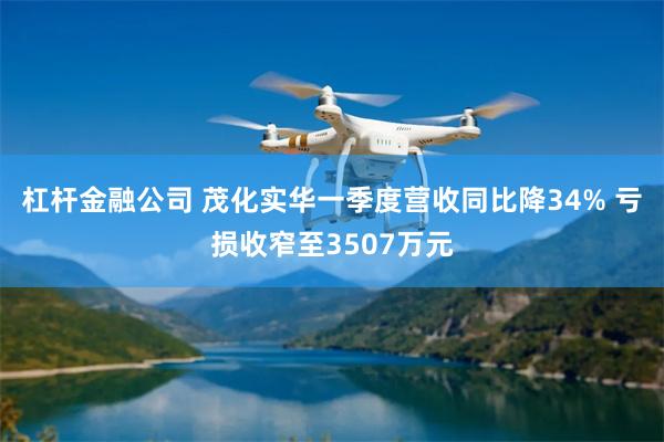 杠杆金融公司 茂化实华一季度营收同比降34% 亏损收窄至3507万元