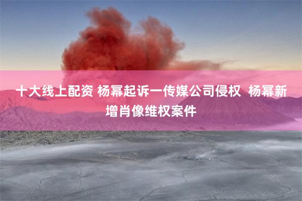 十大线上配资 杨幂起诉一传媒公司侵权  杨幂新增肖像维权案件
