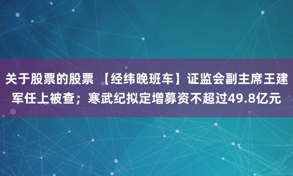 关于股票的股票 【经纬晚班车】证监会副主席王建军任上被查；寒武纪拟定增募资不超过49.8亿元
