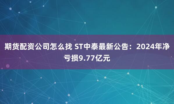 期货配资公司怎么找 ST中泰最新公告：2024年净亏损9.77亿元