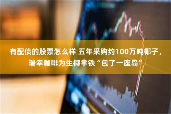 有配债的股票怎么样 五年采购约100万吨椰子，瑞幸咖啡为生椰拿铁“包了一座岛”