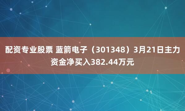 配资专业股票 蓝箭电子（301348）3月21日主力资金净买入382.44万元