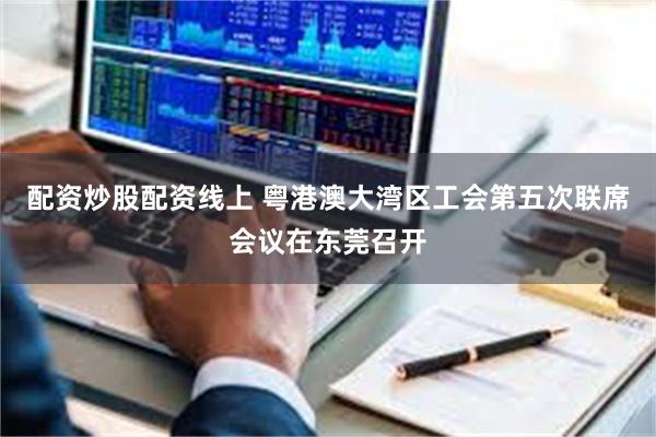配资炒股配资线上 粤港澳大湾区工会第五次联席会议在东莞召开