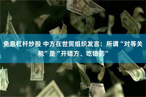 免息杠杆炒股 中方在世贸组织发言：所谓“对等关税”是“开错方、吃错药”