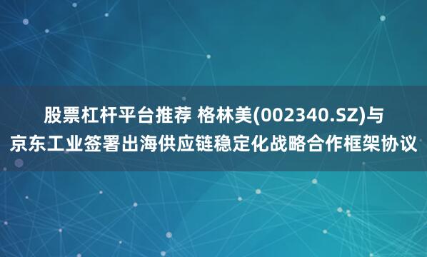 股票杠杆平台推荐 格林美(002340.SZ)与京东工业签署出海供应链稳定化战略合作框架协议