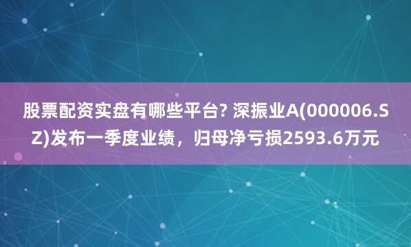 股票配资实盘有哪些平台? 深振业A(000006.SZ)发布一季度业绩，归母净亏损2593.6万元