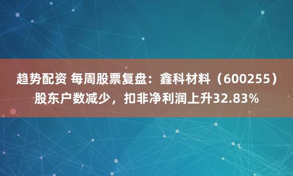 趋势配资 每周股票复盘：鑫科材料（600255）股东户数减少，扣非净利润上升32.83%