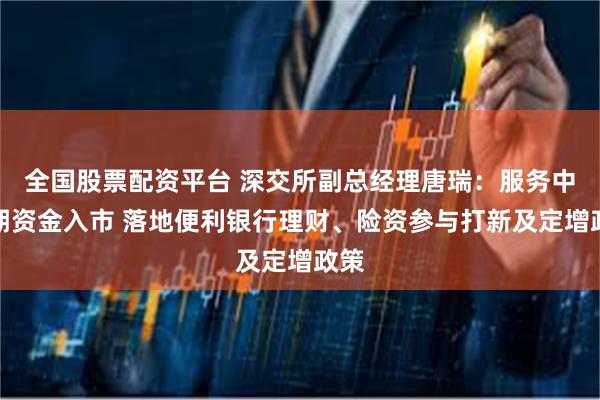 全国股票配资平台 深交所副总经理唐瑞：服务中长期资金入市 落地便利银行理财、险资参与打新及定增政策