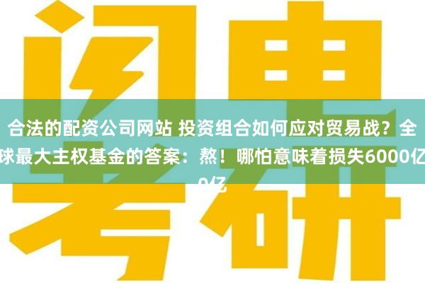 合法的配资公司网站 投资组合如何应对贸易战？全球最大主权基金的答案：熬！哪怕意味着损失6000亿