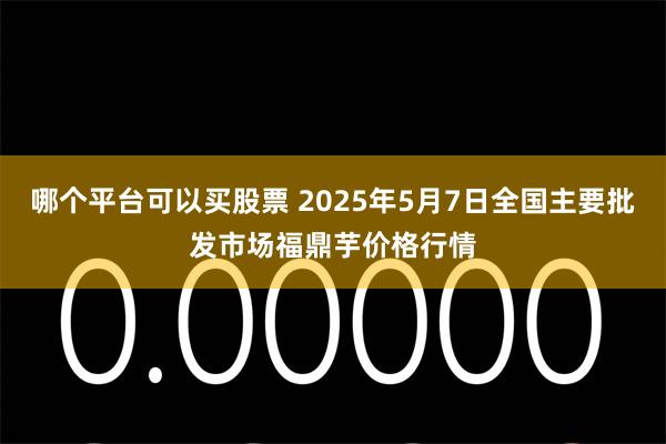 哪个平台可以买股票 2025年5月7日全国主要批发市场福鼎芋价格行情