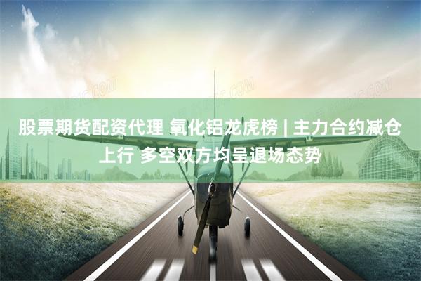 股票期货配资代理 氧化铝龙虎榜 | 主力合约减仓上行 多空双方均呈退场态势