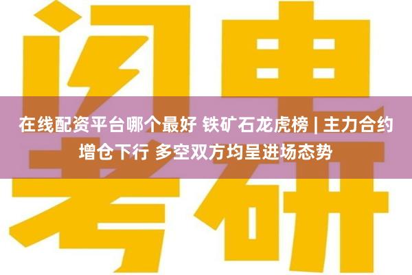 在线配资平台哪个最好 铁矿石龙虎榜 | 主力合约增仓下行 多空双方均呈进场态势