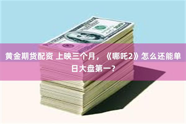 黄金期货配资 上映三个月，《哪吒2》怎么还能单日大盘第一？