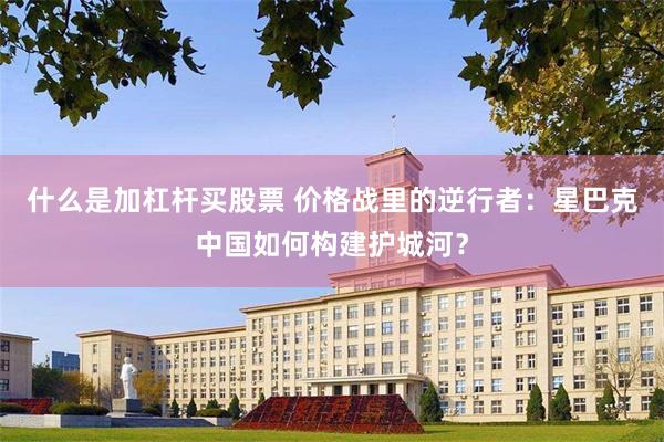 什么是加杠杆买股票 价格战里的逆行者：星巴克中国如何构建护城河？