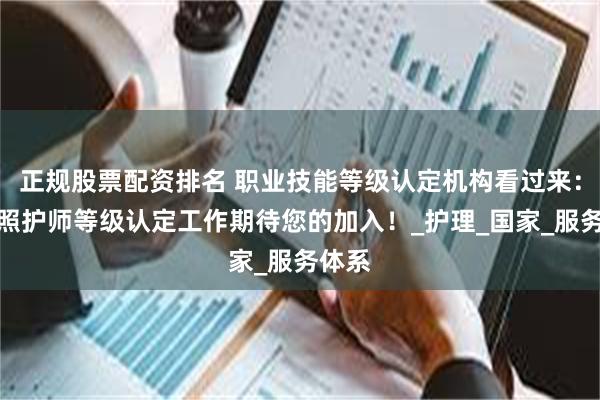 正规股票配资排名 职业技能等级认定机构看过来：长期照护师等级认定工作期待您的加入！_护理_国家_服务体系