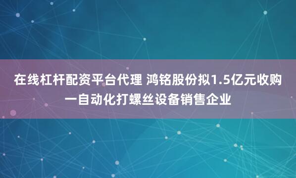 在线杠杆配资平台代理 鸿铭股份拟1.5亿元收购一自动化打螺丝设备销售企业