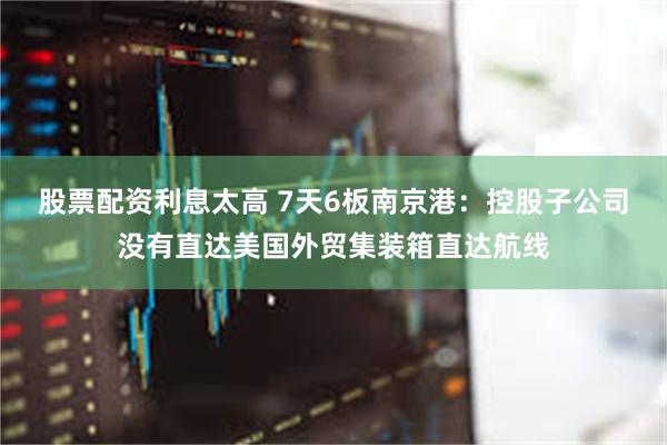 股票配资利息太高 7天6板南京港：控股子公司没有直达美国外贸集装箱直达航线