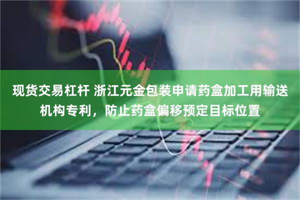 现货交易杠杆 浙江元金包装申请药盒加工用输送机构专利，防止药盒偏移预定目标位置