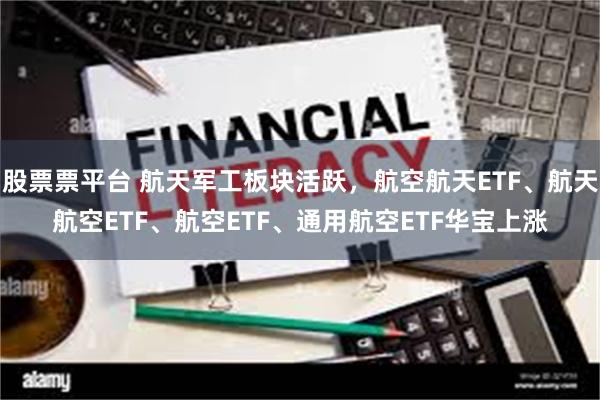 股票票平台 航天军工板块活跃，航空航天ETF、航天航空ETF、航空ETF、通用航空ETF华宝上涨