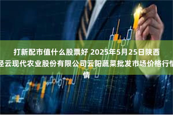 打新配市值什么股票好 2025年5月25日陕西泾云现代农业股份有限公司云阳蔬菜批发市场价格行情