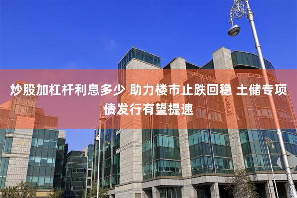炒股加杠杆利息多少 助力楼市止跌回稳 土储专项债发行有望提速