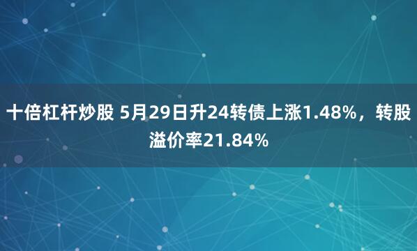 十倍杠杆炒股 5月29日升24转债上涨1.48%，转股溢价率21.84%