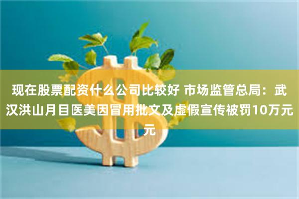 现在股票配资什么公司比较好 市场监管总局：武汉洪山月目医美因冒用批文及虚假宣传被罚10万元