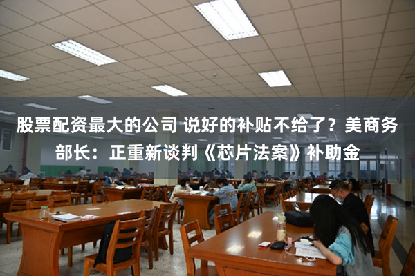 股票配资最大的公司 说好的补贴不给了？美商务部长：正重新谈判《芯片法案》补助金