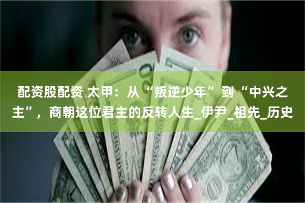 配资股配资 太甲：从 “叛逆少年” 到 “中兴之主”，商朝这位君主的反转人生_伊尹_祖先_历史