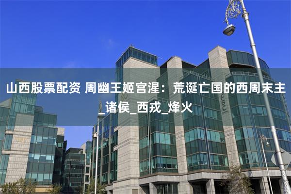 山西股票配资 周幽王姬宫湦：荒诞亡国的西周末主_诸侯_西戎_烽火