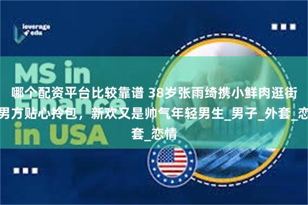 哪个配资平台比较靠谱 38岁张雨绮携小鲜肉逛街，男方贴心拎包，新欢又是帅气年轻男生_男子_外套_恋情
