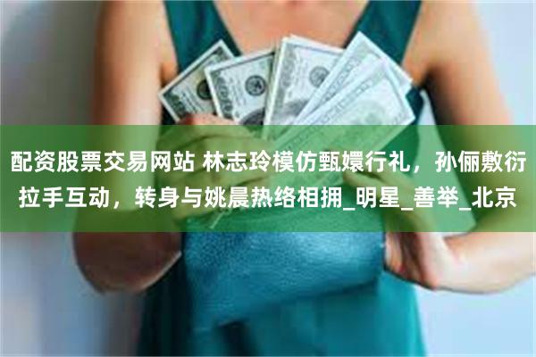 配资股票交易网站 林志玲模仿甄嬛行礼，孙俪敷衍拉手互动，转身与姚晨热络相拥_明星_善举_北京