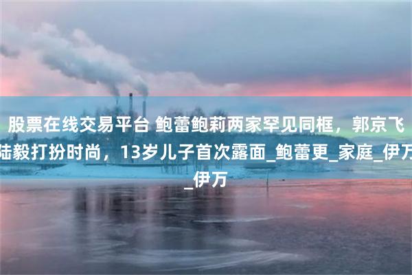 股票在线交易平台 鲍蕾鲍莉两家罕见同框，郭京飞陆毅打扮时尚，13岁儿子首次露面_鲍蕾更_家庭_伊万