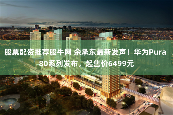 股票配资推荐股牛网 余承东最新发声！华为Pura 80系列发布，起售价6499元