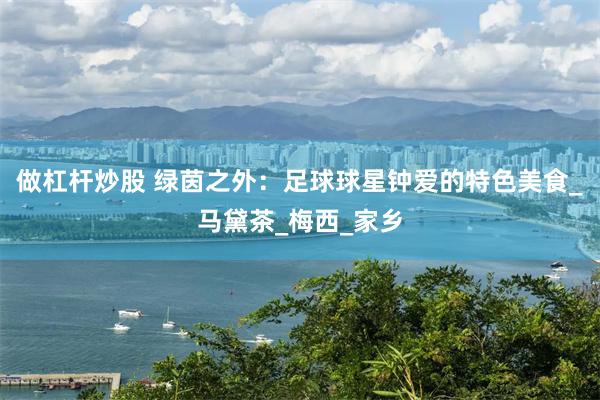 做杠杆炒股 绿茵之外：足球球星钟爱的特色美食_马黛茶_梅西_家乡