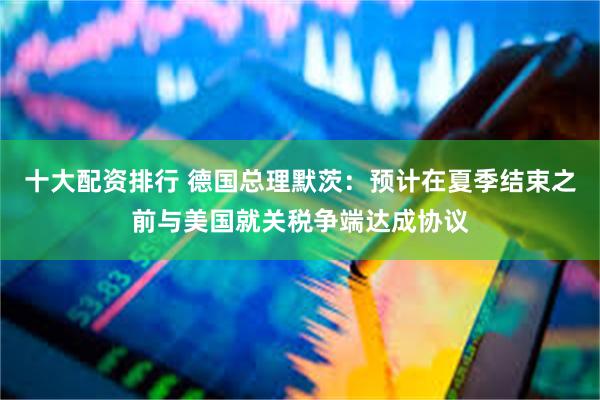 十大配资排行 德国总理默茨：预计在夏季结束之前与美国就关税争端达成协议