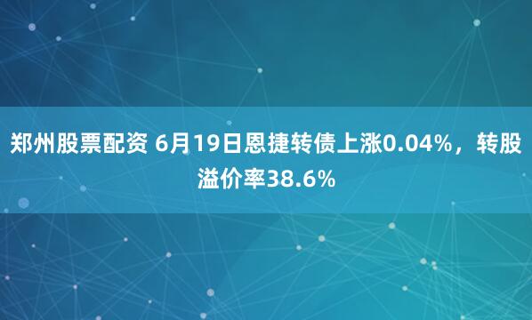 郑州股票配资 6月19日恩捷转债上涨0.04%，转股溢价率38.6%