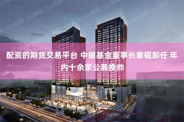 配资的期货交易平台 中银基金董事长章砚卸任 年内十余家公募换帅