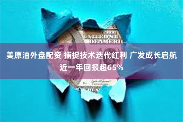 美原油外盘配资 捕捉技术迭代红利 广发成长启航近一年回报超65%
