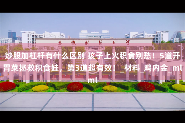 炒股加杠杆有什么区别 孩子上火积食别愁！5道开胃菜拯救积食娃，第3道超有效！_材料_鸡内金_ml