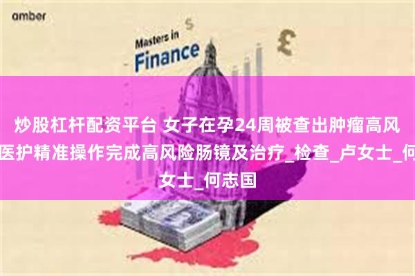 炒股杠杆配资平台 女子在孕24周被查出肿瘤高风险，医护精准操作完成高风险肠镜及治疗_检查_卢女士_何志国