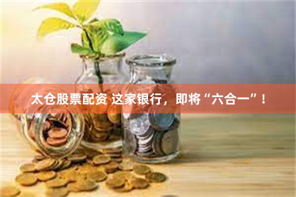 太仓股票配资 这家银行，即将“六合一”！